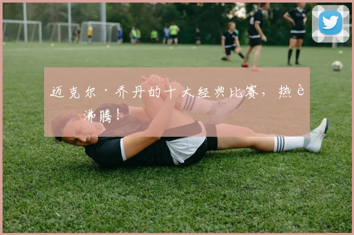迈克尔·乔丹的十大经典比赛，热血沸腾！