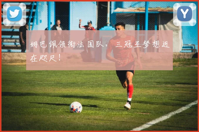 姆巴佩领衔法国队,三冠王梦想近在咫尺!