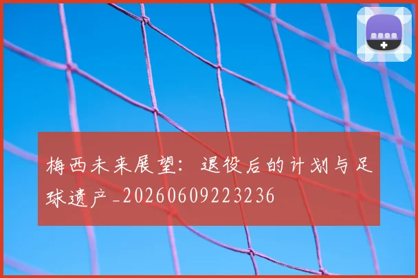 梅西未来展望：退役后的计划与足球遗产_20260609223236