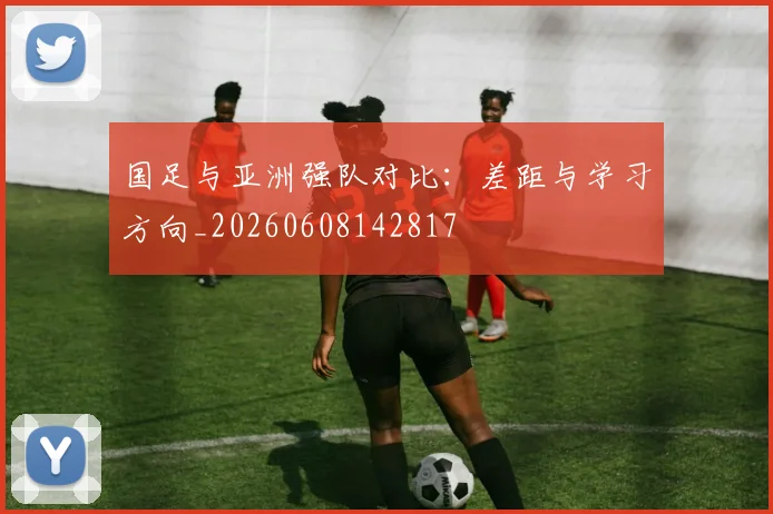 国足与亚洲强队对比:差距与学习方向_20260608142817