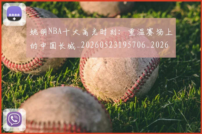 姚明NBA十大高光时刻：重温赛场上的中国长城_20260523195706_20260609132906