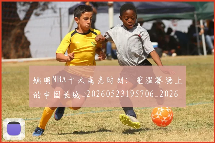姚明NBA十大高光时刻：重温赛场上的中国长城_20260523195706_20260609132906
